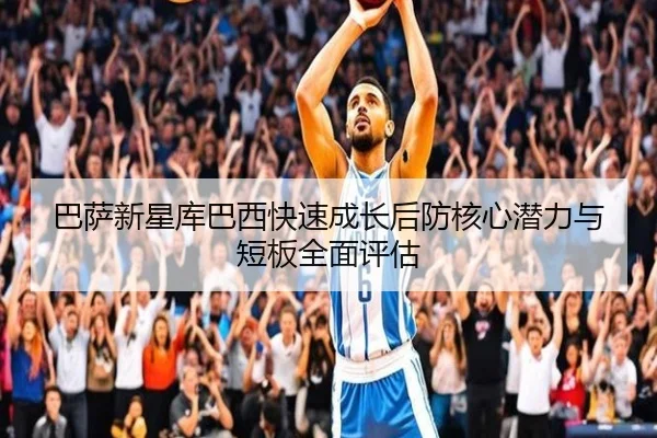 巴萨新星库巴西快速成长后防核心潜力与短板全面评估