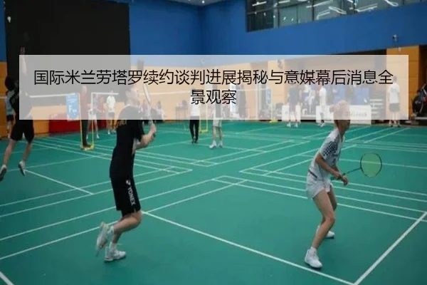 国际米兰劳塔罗续约谈判进展揭秘与意媒幕后消息全景观察