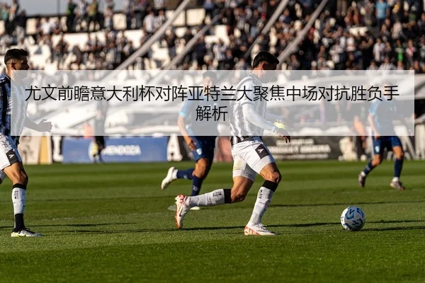 尤文前瞻意大利杯对阵亚特兰大聚焦中场对抗胜负手解析