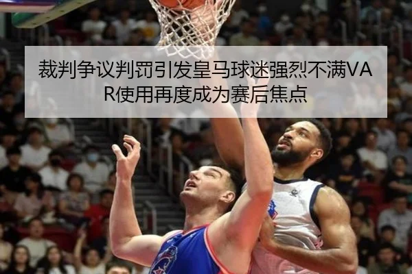 裁判争议判罚引发皇马球迷强烈不满VAR使用再度成为赛后焦点